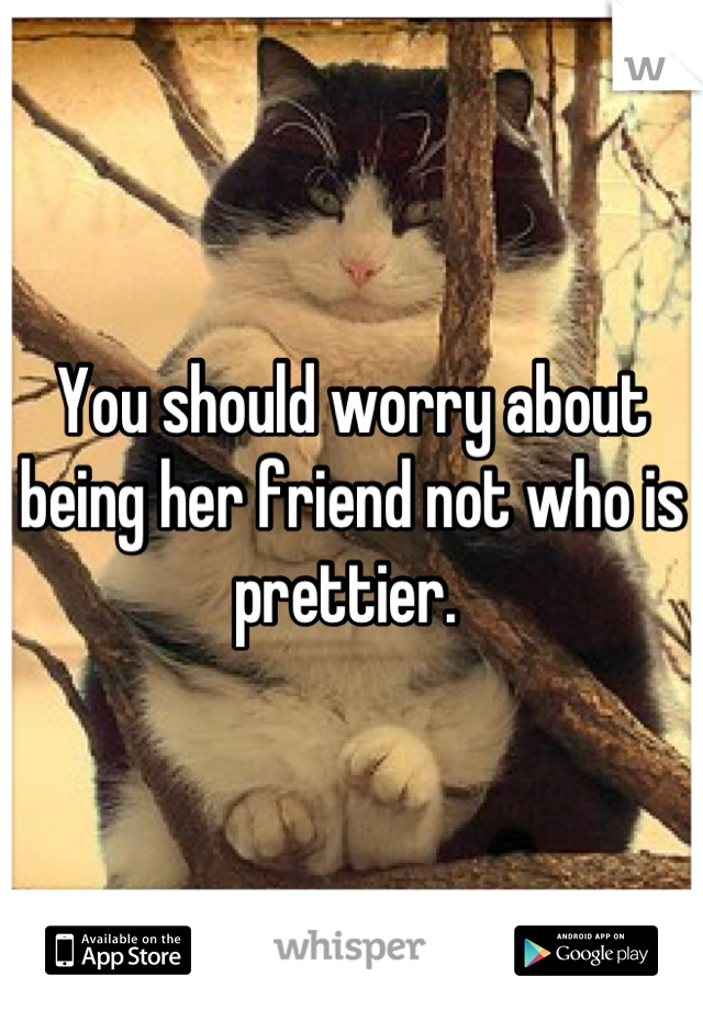 You should worry about being her friend not who is prettier. 