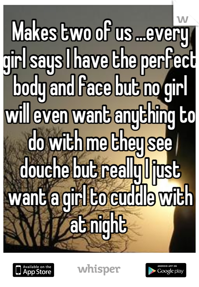 Makes two of us ...every girl says I have the perfect body and face but no girl will even want anything to do with me they see douche but really I just want a girl to cuddle with at night 