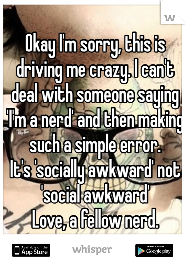 Okay I'm sorry, this is driving me crazy. I can't deal with someone saying 'I'm a nerd' and then making such a simple error.
It's 'socially awkward' not 'social awkward'
Love, a fellow nerd.