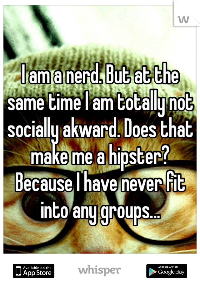 I am a nerd. But at the same time I am totally not socially akward. Does that make me a hipster? Because I have never fit into any groups...