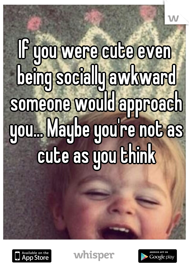 If you were cute even being socially awkward someone would approach you... Maybe you're not as cute as you think
