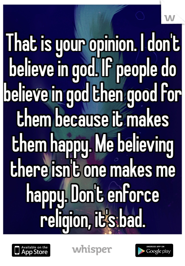 That is your opinion. I don't believe in god. If people do believe in god then good for them because it makes them happy. Me believing there isn't one makes me happy. Don't enforce religion, it's bad.