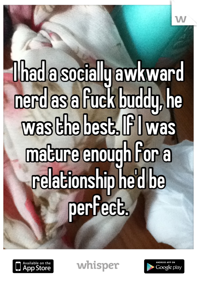 I had a socially awkward nerd as a fuck buddy, he was the best. If I was mature enough for a relationship he'd be perfect.