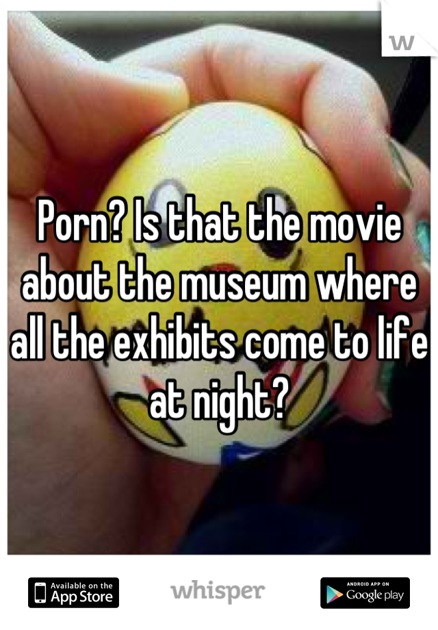 Porn? Is that the movie about the museum where all the ...