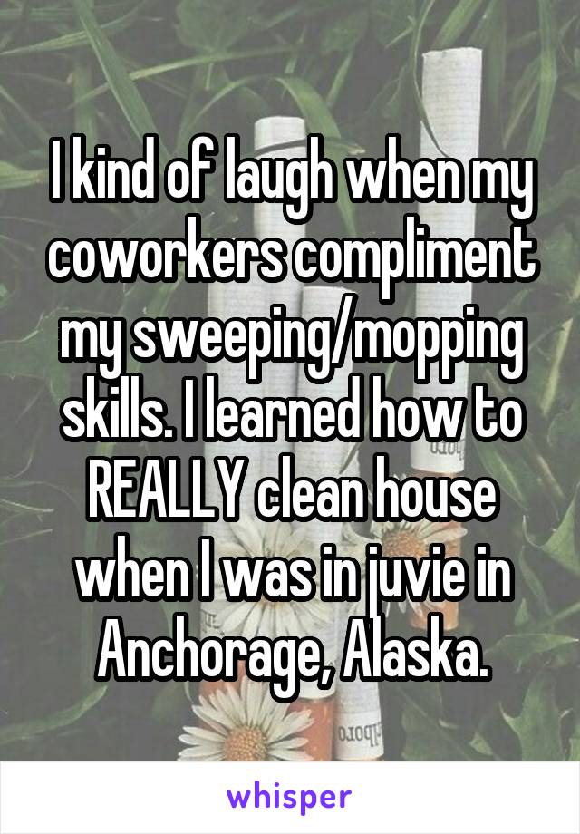 I kind of laugh when my coworkers compliment my sweeping/mopping skills. I learned how to REALLY clean house when I was in juvie in Anchorage, Alaska.
