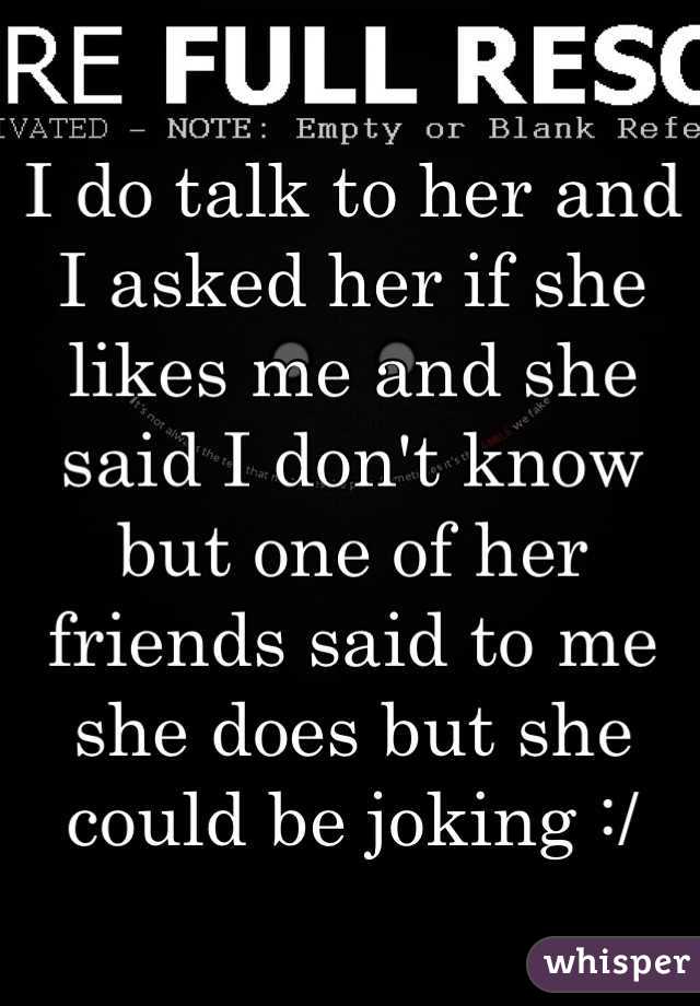 I do talk to her and I asked her if she likes me and she said I don't know but one of her friends said to me she does but she could be joking :/