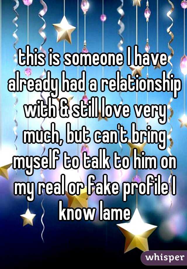this is someone I have already had a relationship with & still love very much, but can't bring myself to talk to him on my real or fake profile I know lame