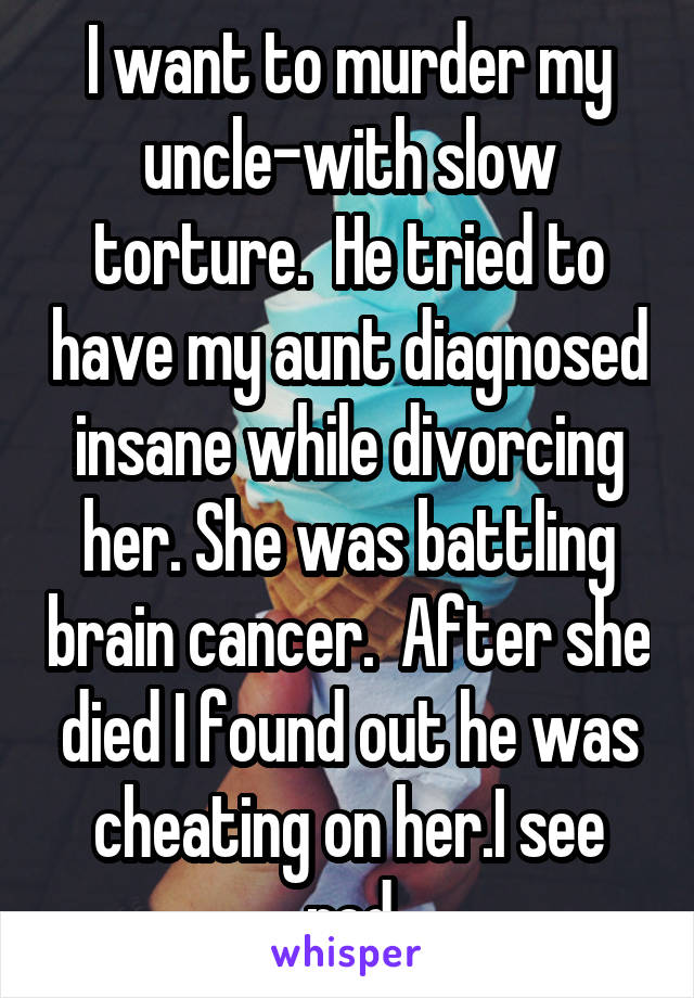 I want to murder my uncle-with slow torture.  He tried to have my aunt diagnosed insane while divorcing her. She was battling brain cancer.  After she died I found out he was cheating on her.I see red