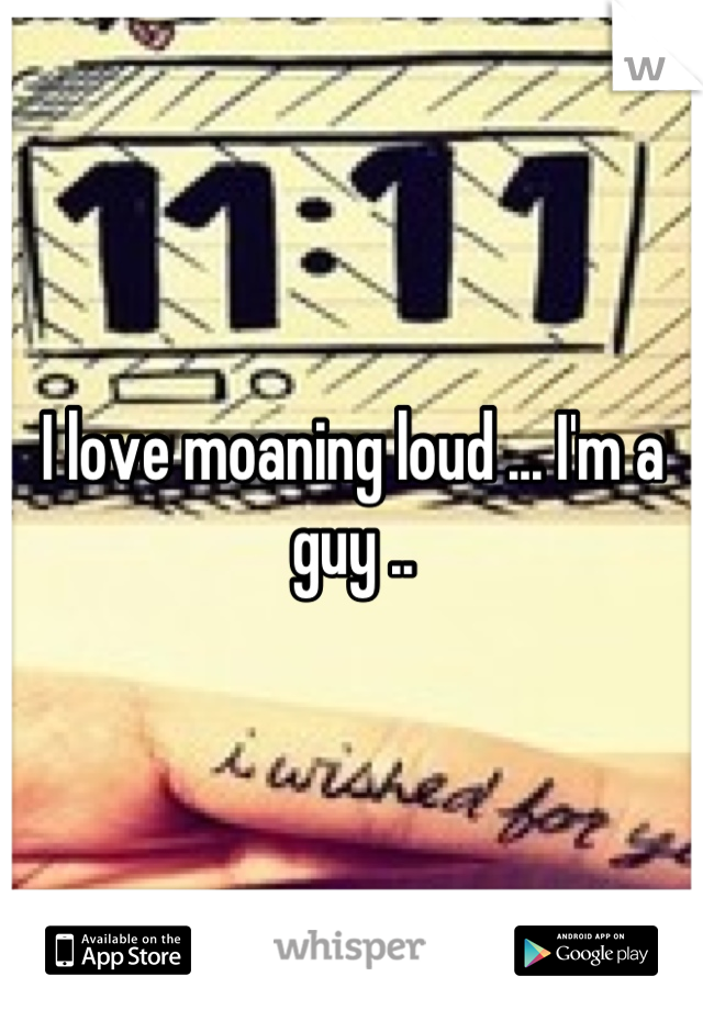 I love moaning loud ... I'm a guy ..