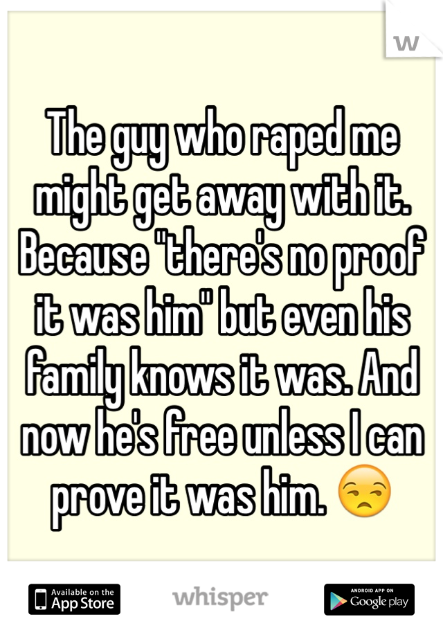 The guy who raped me might get away with it. Because "there's no proof it was him" but even his family knows it was. And now he's free unless I can prove it was him. 😒