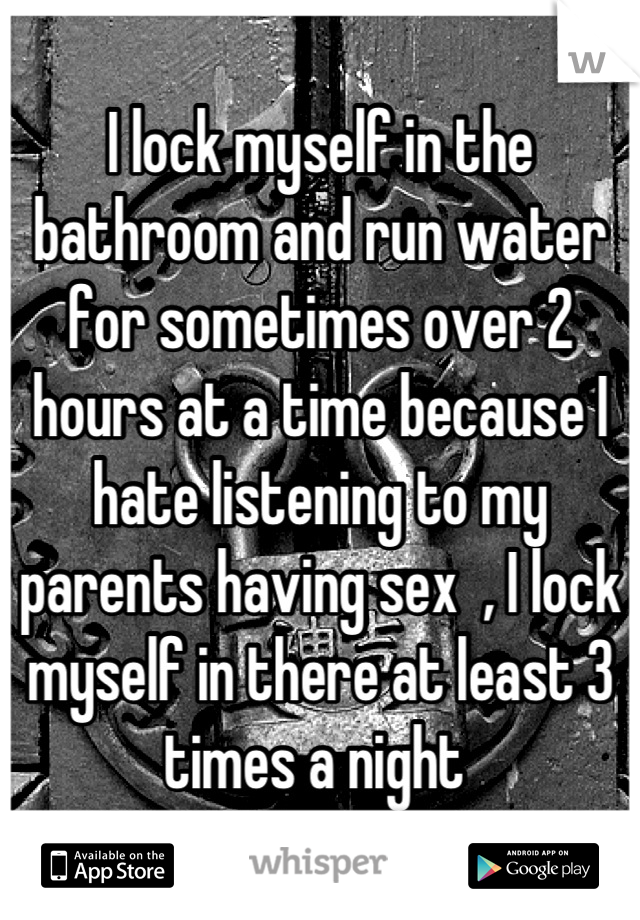 I lock myself in the bathroom and run water for sometimes over 2 hours at a time because I hate listening to my parents having sex  , I lock myself in there at least 3 times a night 
