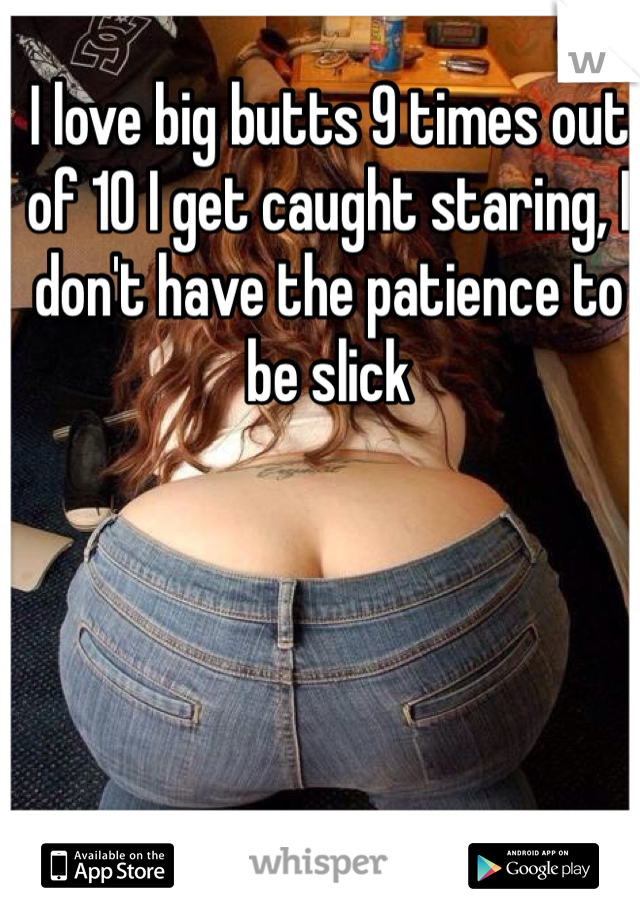 I love big butts 9 times out of 10 I get caught staring, I don't have the patience to be slick 