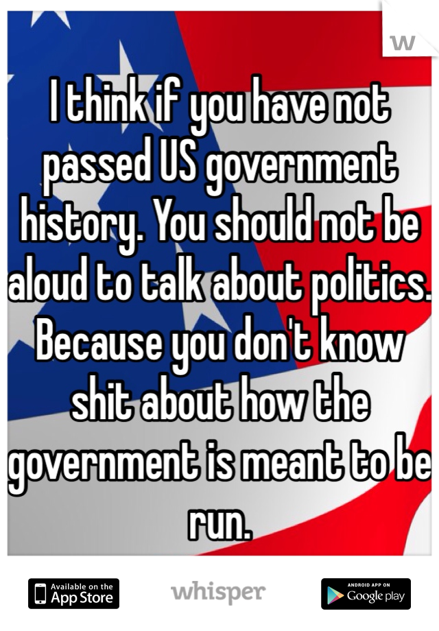 I think if you have not passed US government history. You should not be aloud to talk about politics. 
Because you don't know shit about how the government is meant to be run. 