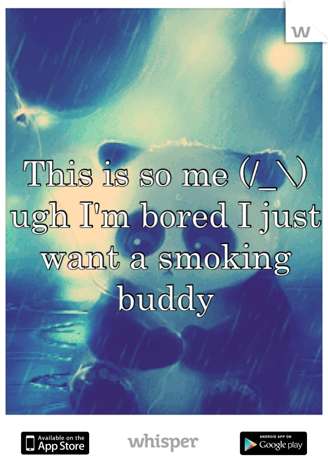 This is so me (/_\) ugh I'm bored I just want a smoking buddy