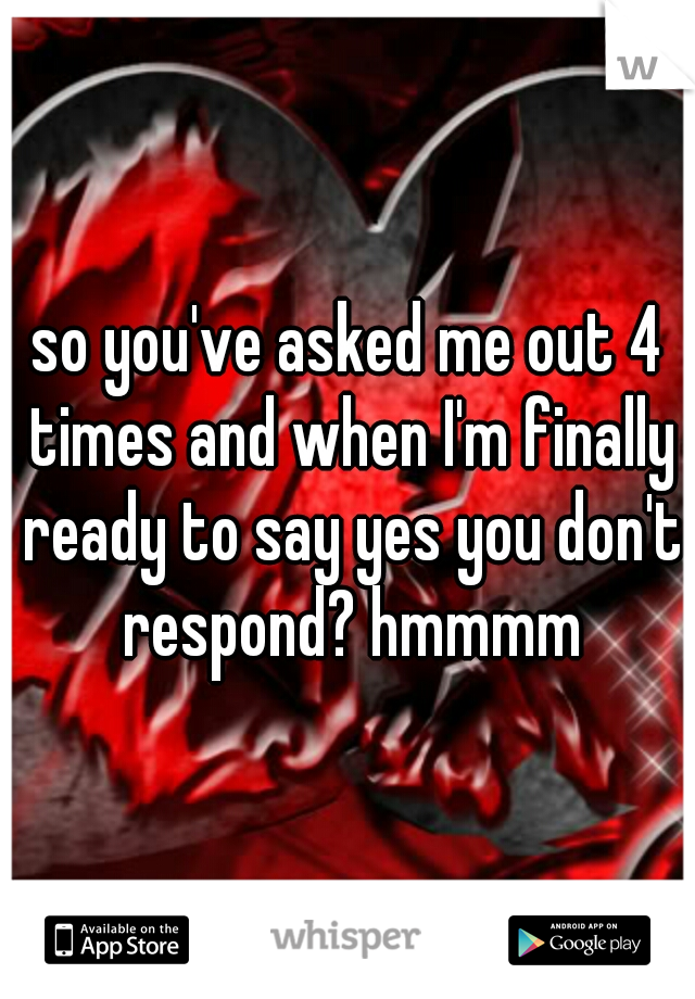 so you've asked me out 4 times and when I'm finally ready to say yes you don't respond? hmmmm