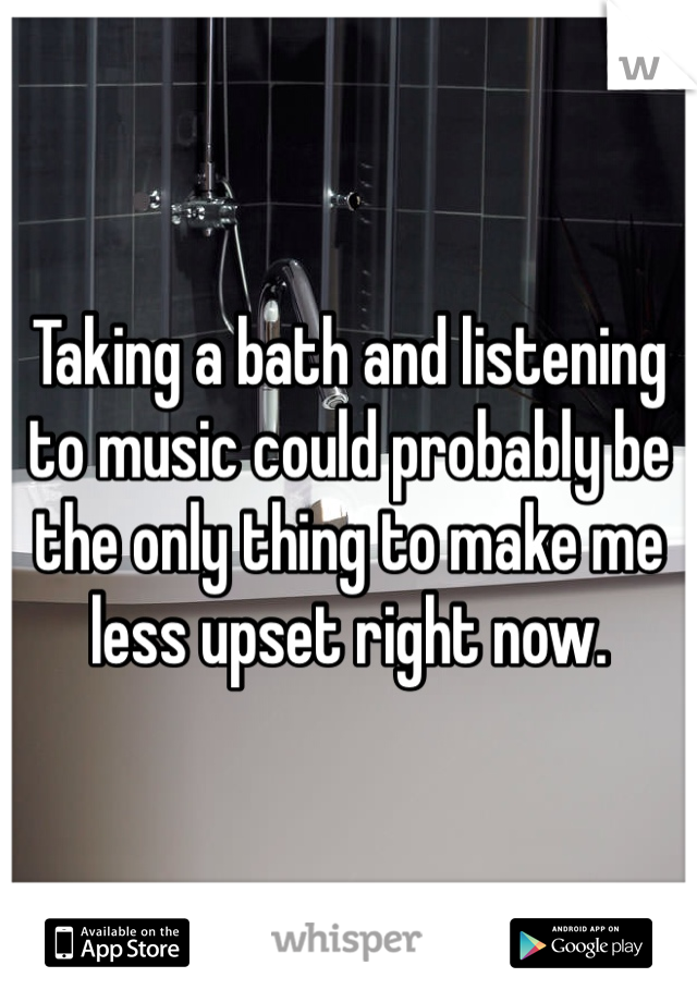 Taking a bath and listening to music could probably be the only thing to make me less upset right now.
