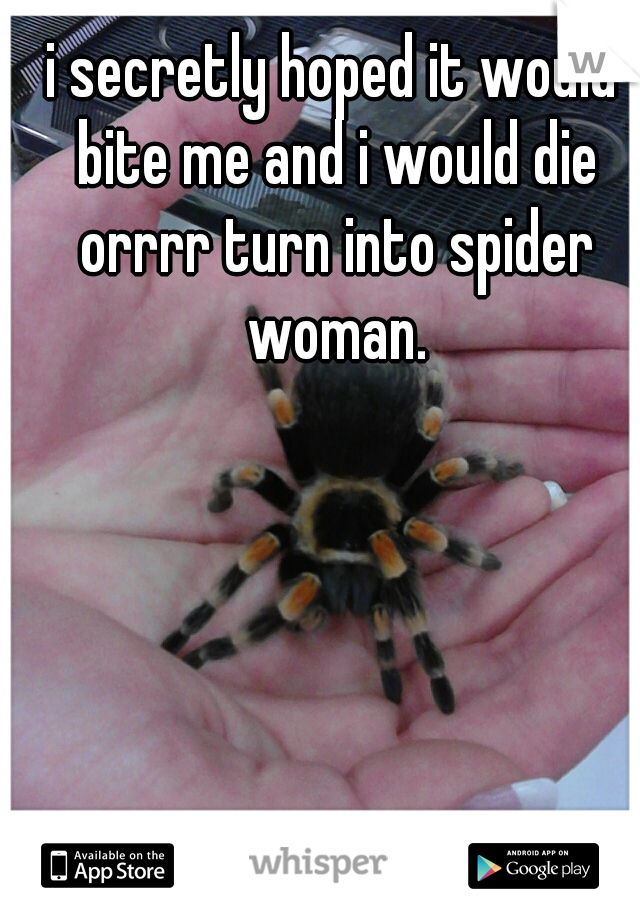 i secretly hoped it would bite me and i would die orrrr turn into spider woman.