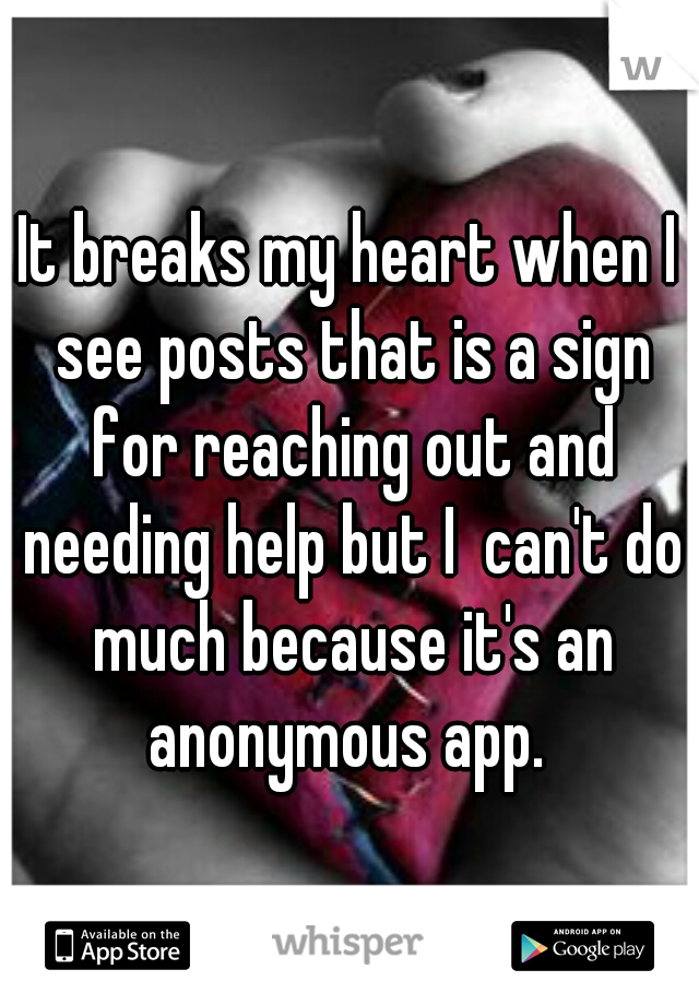 It breaks my heart when I see posts that is a sign for reaching out and needing help but I  can't do much because it's an anonymous app. 