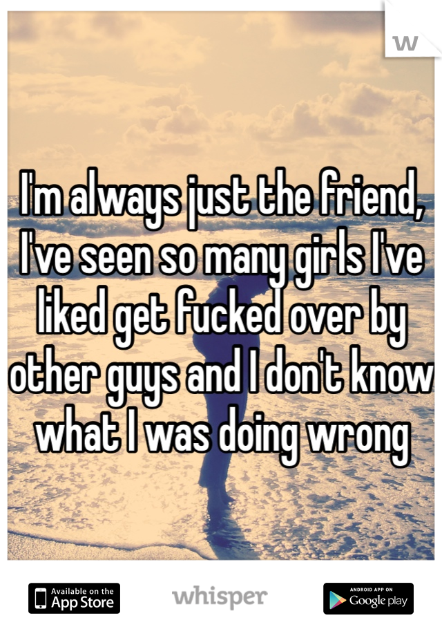I'm always just the friend, I've seen so many girls I've liked get fucked over by other guys and I don't know what I was doing wrong