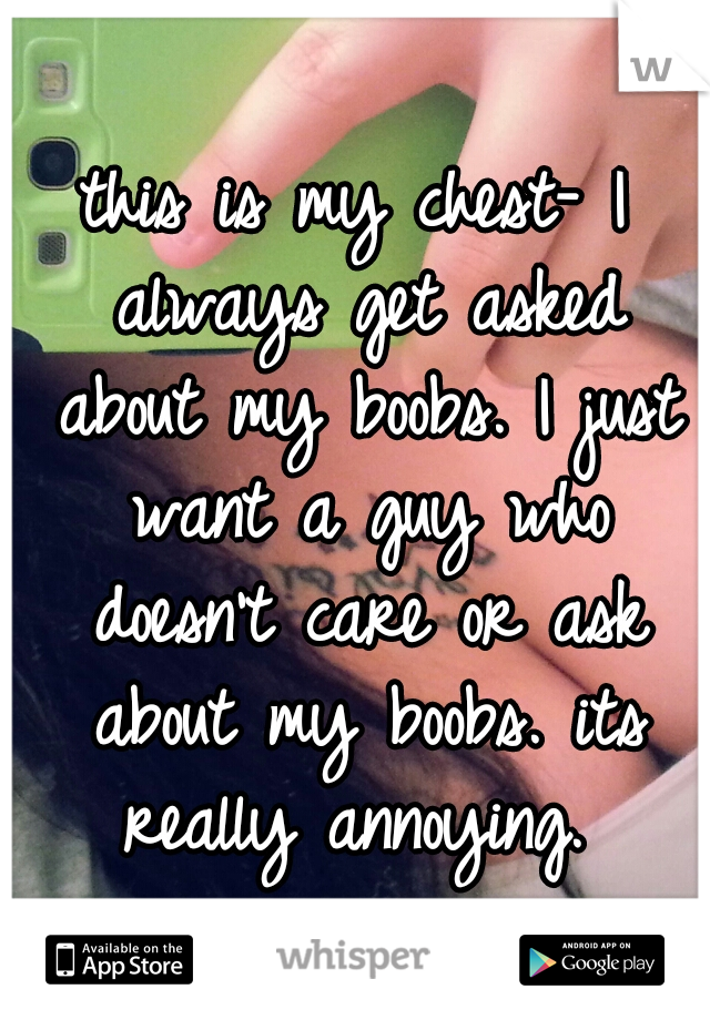 this is my chest-
I always get asked about my boobs. I just want a guy who doesn't care or ask about my boobs. its really annoying. 