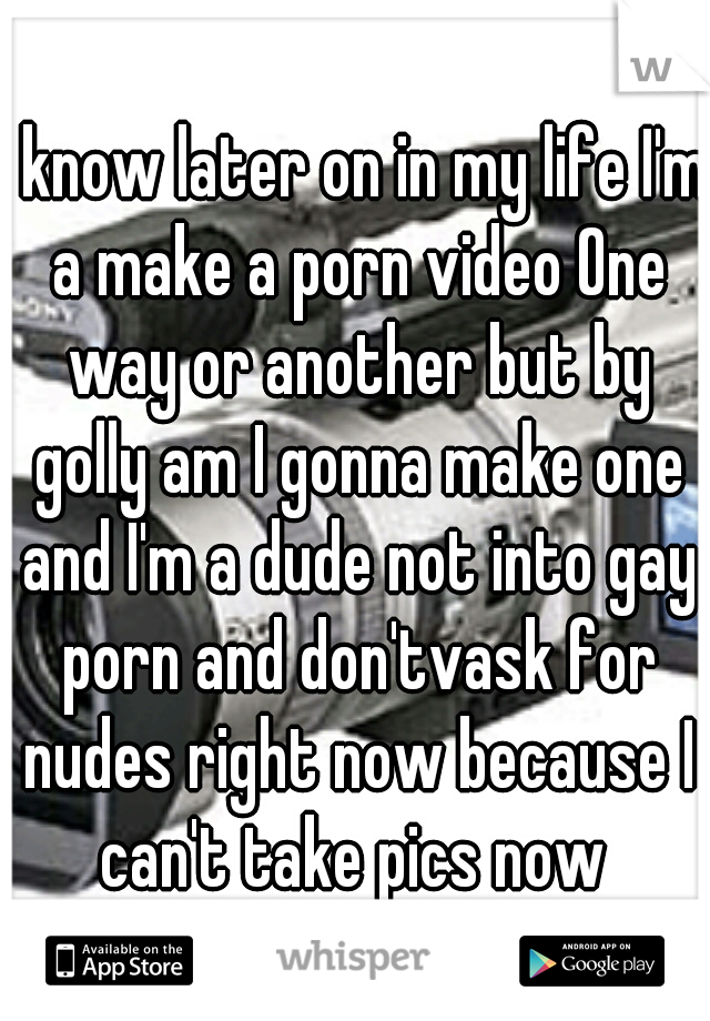 I know later on in my life I'm a make a porn video One way or another but by golly am I gonna make one and I'm a dude not into gay porn and don'tvask for nudes right now because I can't take pics now 