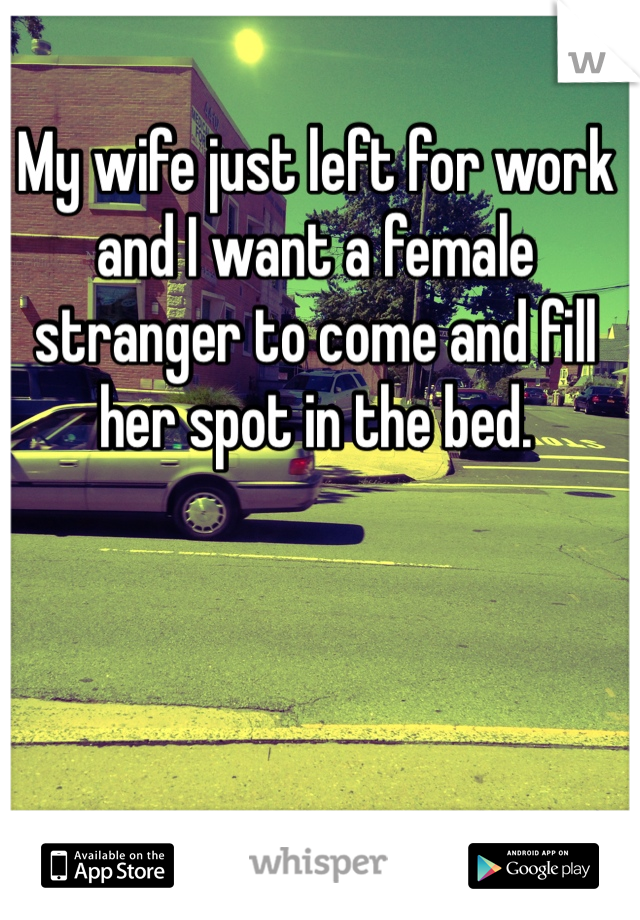 My wife just left for work and I want a female stranger to come and fill her spot in the bed. 