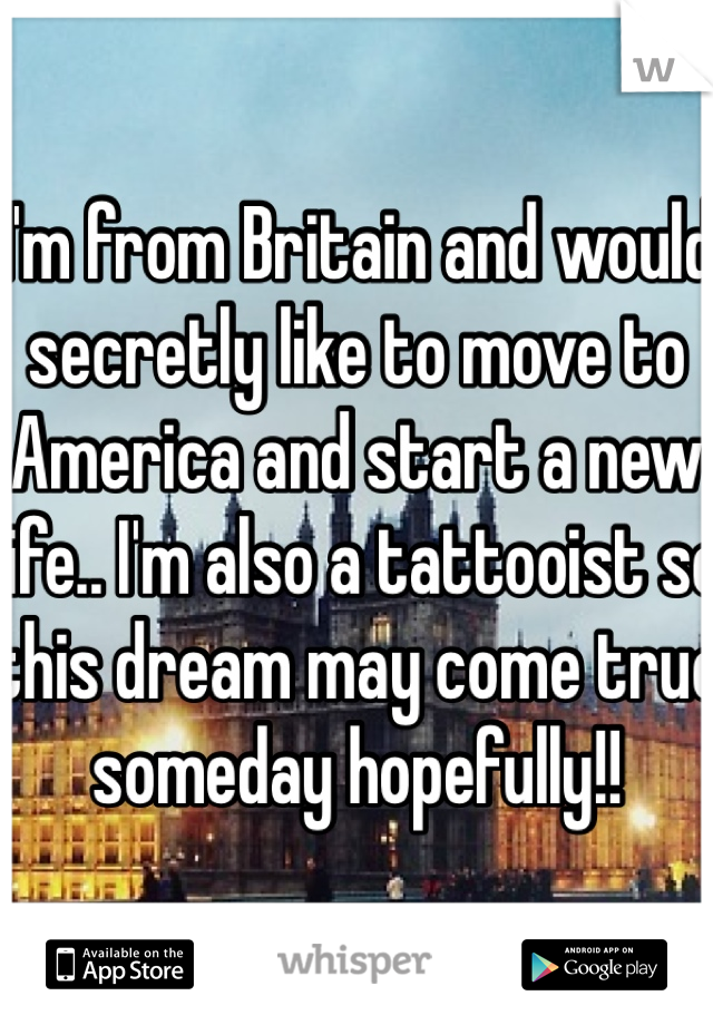 I'm from Britain and would secretly like to move to America and start a new life.. I'm also a tattooist so this dream may come true someday hopefully!!