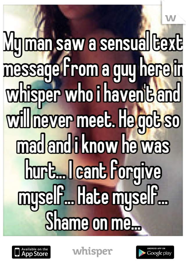 My man saw a sensual text message from a guy here in whisper who i haven't and will never meet. He got so mad and i know he was hurt... I cant forgive myself... Hate myself... Shame on me...