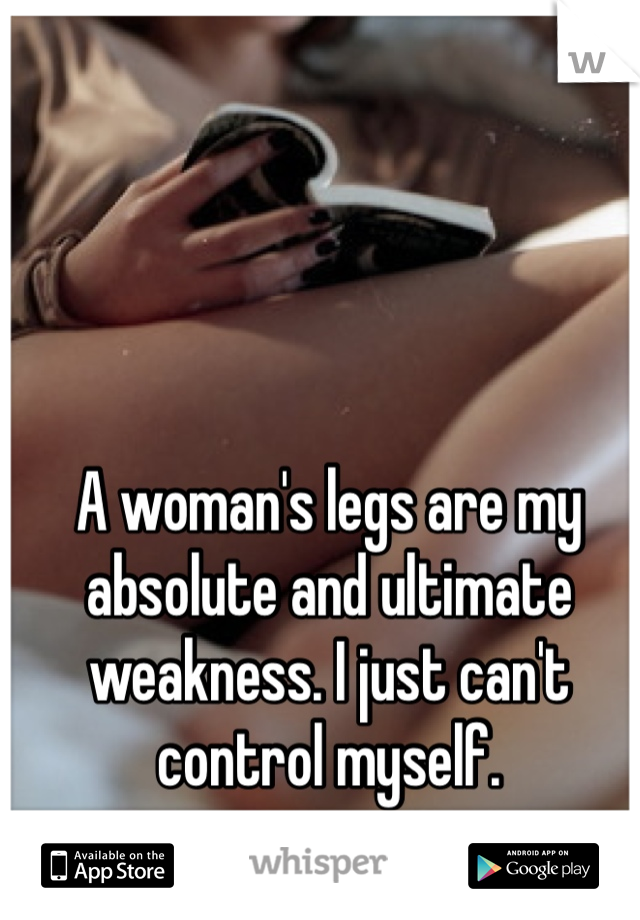 A woman's legs are my absolute and ultimate weakness. I just can't control myself.