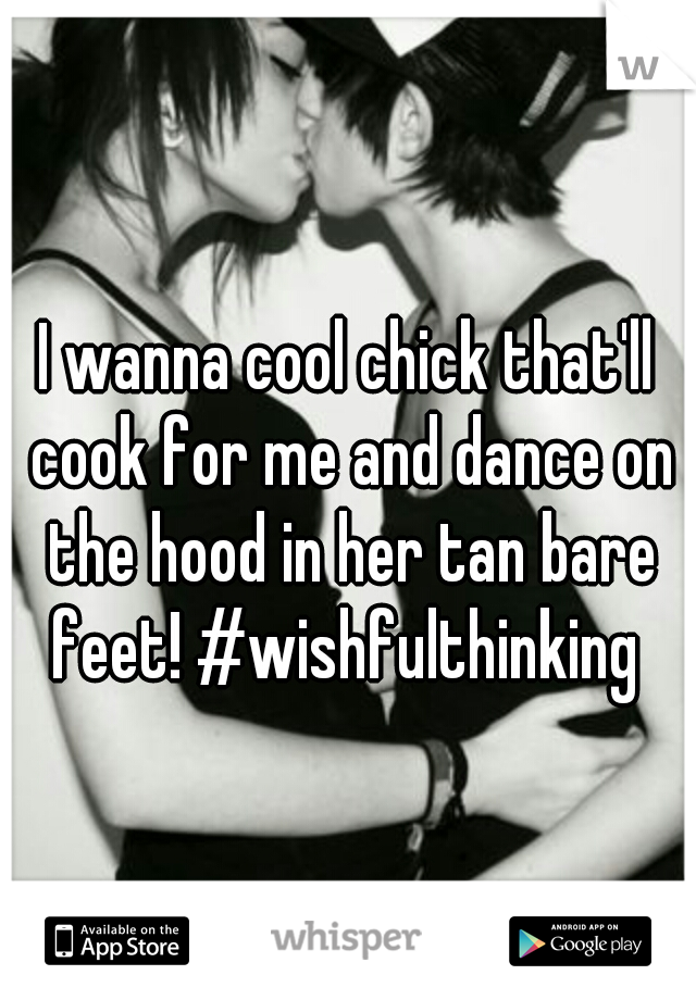 I wanna cool chick that'll cook for me and dance on the hood in her tan bare feet! #wishfulthinking 