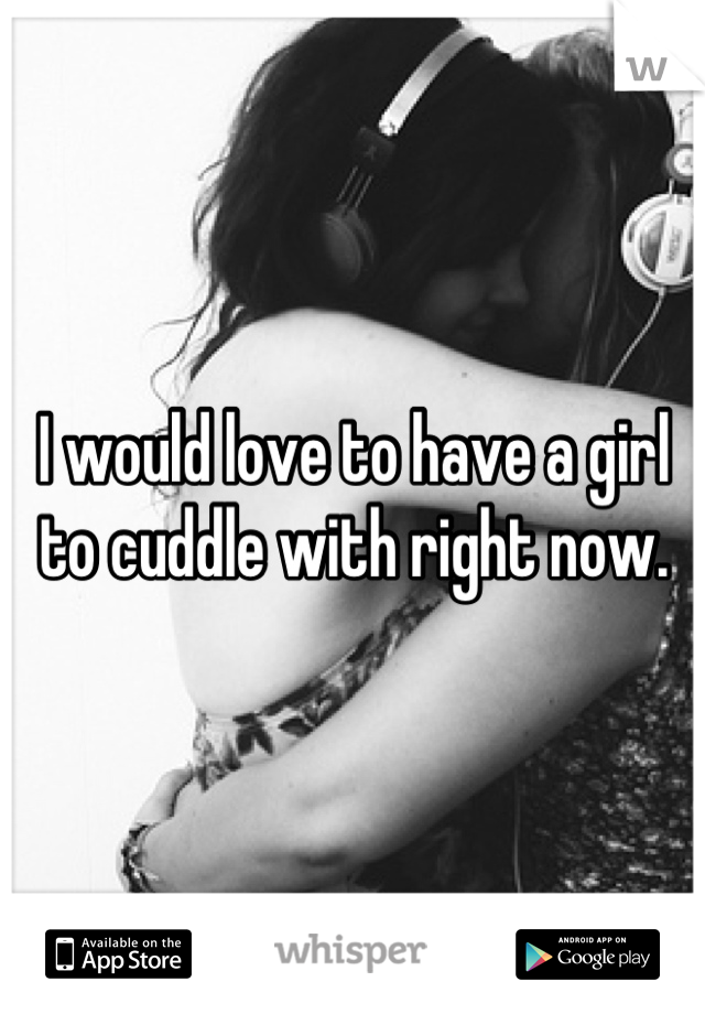 I would love to have a girl to cuddle with right now.