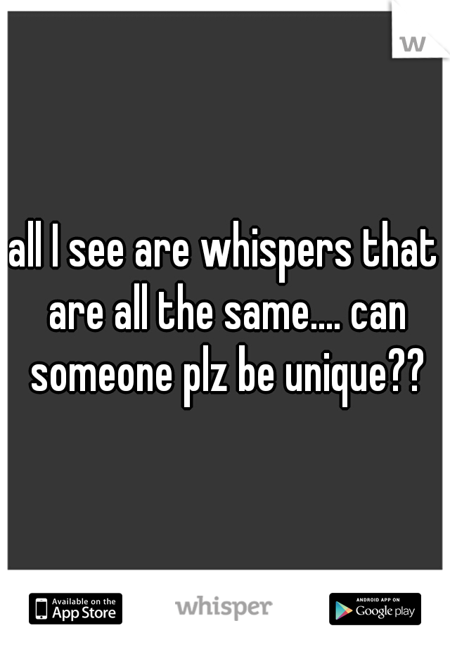 all I see are whispers that are all the same.... can someone plz be unique??