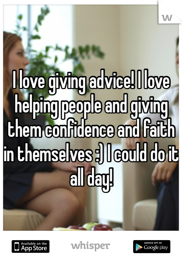 I love giving advice! I love helping people and giving them confidence and faith in themselves :) I could do it all day! 