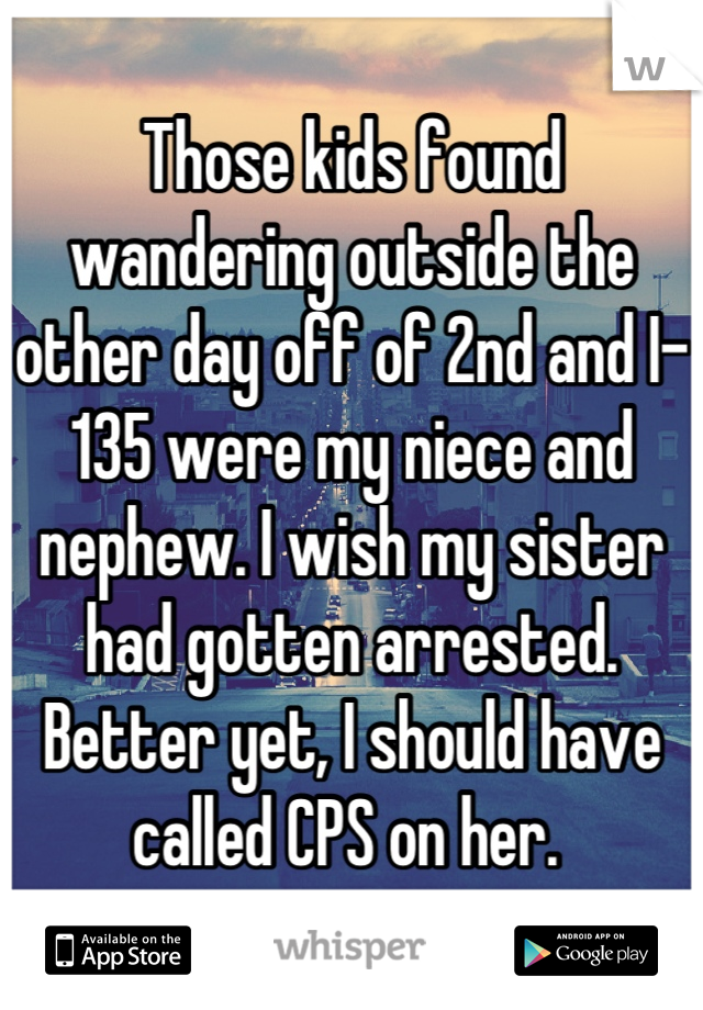 Those kids found wandering outside the other day off of 2nd and I-135 were my niece and nephew. I wish my sister had gotten arrested. Better yet, I should have called CPS on her. 