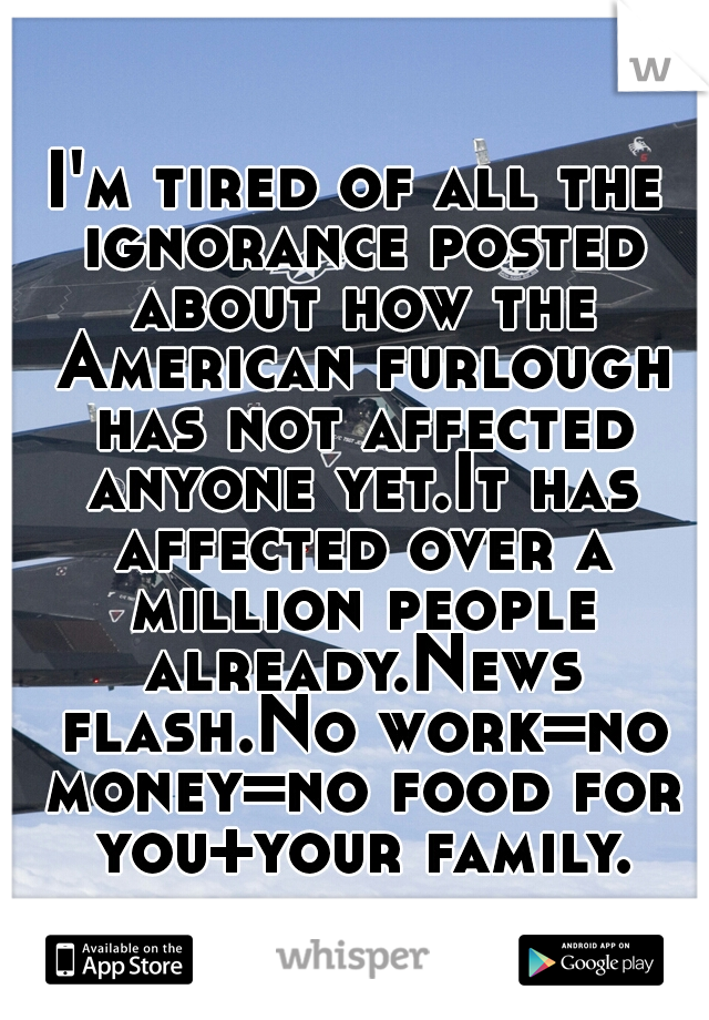 I'm tired of all the ignorance posted about how the American furlough has not affected anyone yet.It has affected over a million people already.News flash.No work=no money=no food for you+your family.