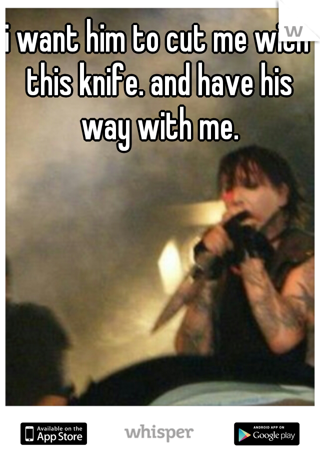i want him to cut me with this knife. and have his way with me.