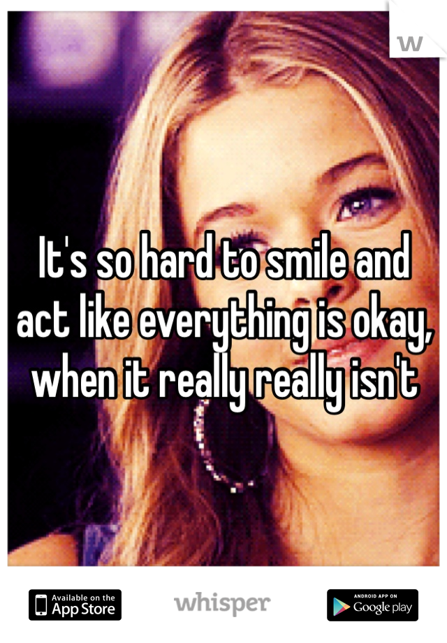 It's so hard to smile and act like everything is okay, when it really really isn't 