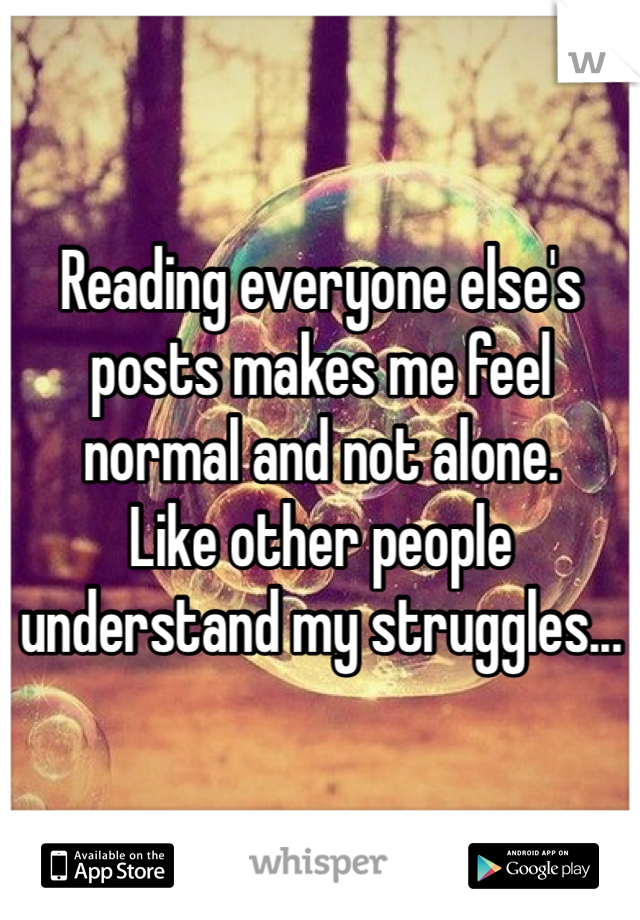 Reading everyone else's posts makes me feel normal and not alone. 
Like other people understand my struggles... 