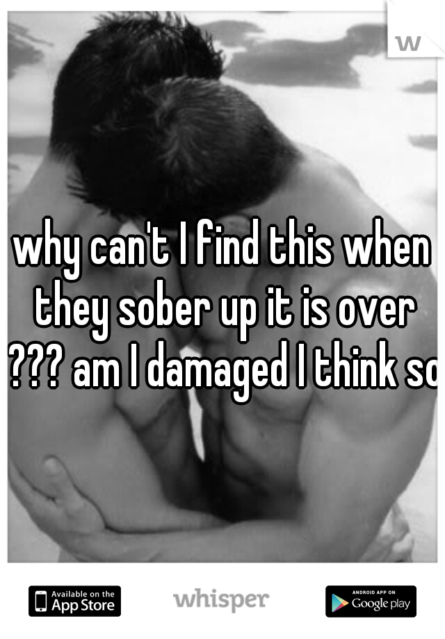 why can't I find this when they sober up it is over ??? am I damaged I think so.
