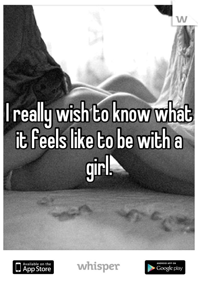 I really wish to know what it feels like to be with a girl.