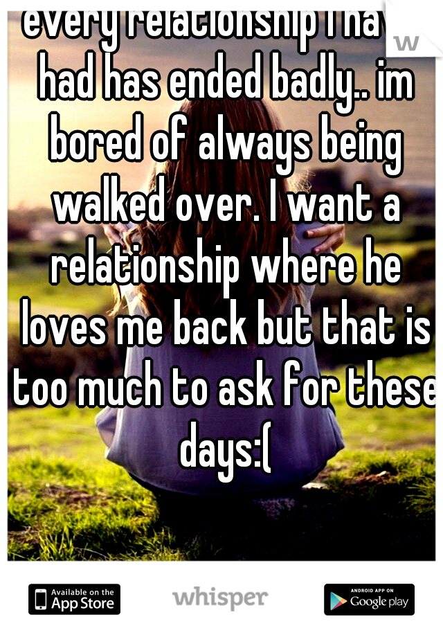 every relationship I have had has ended badly.. im bored of always being walked over. I want a relationship where he loves me back but that is too much to ask for these days:(