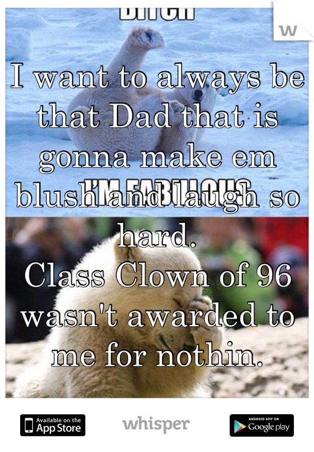 I want to always be that Dad that is gonna make em blush and laugh so hard.
Class Clown of 96 wasn't awarded to me for nothin.