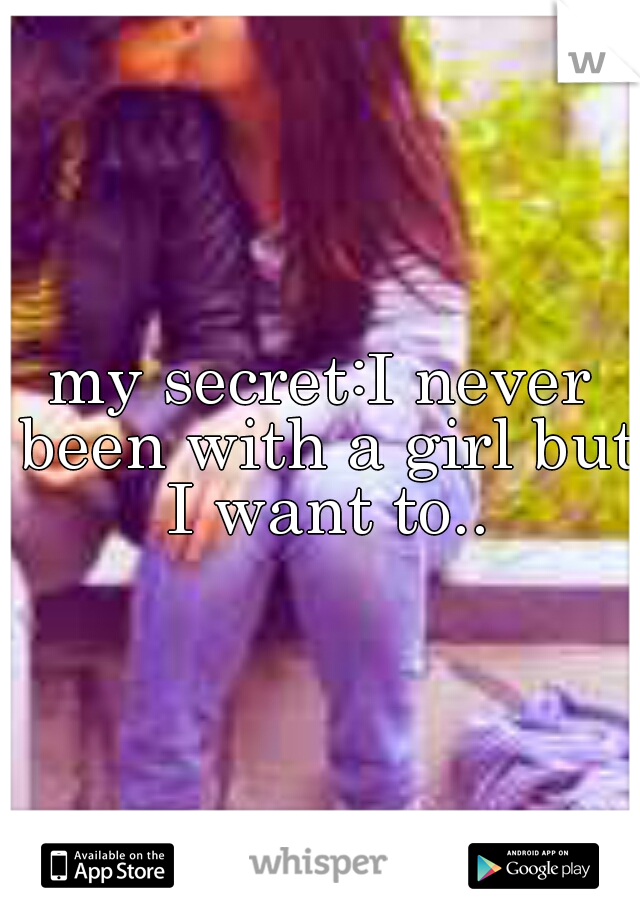 my secret:I never been with a girl but I want to..