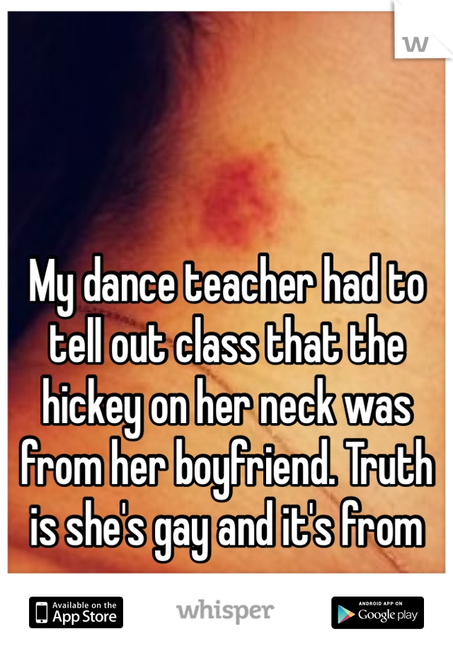 My dance teacher had to tell out class that the hickey on her neck was from her boyfriend. Truth is she's gay and it's from me