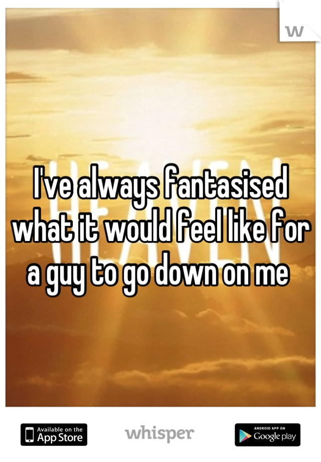 I've always fantasised what it would feel like for a guy to go down on me 