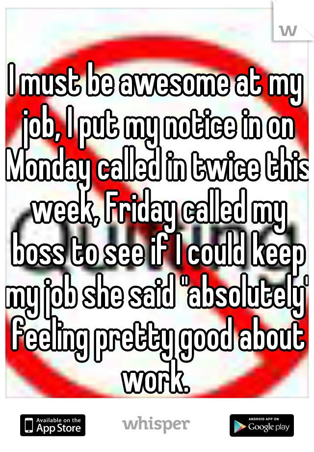 I must be awesome at my job, I put my notice in on Monday called in twice this week, Friday called my boss to see if I could keep my job she said "absolutely" feeling pretty good about work. 