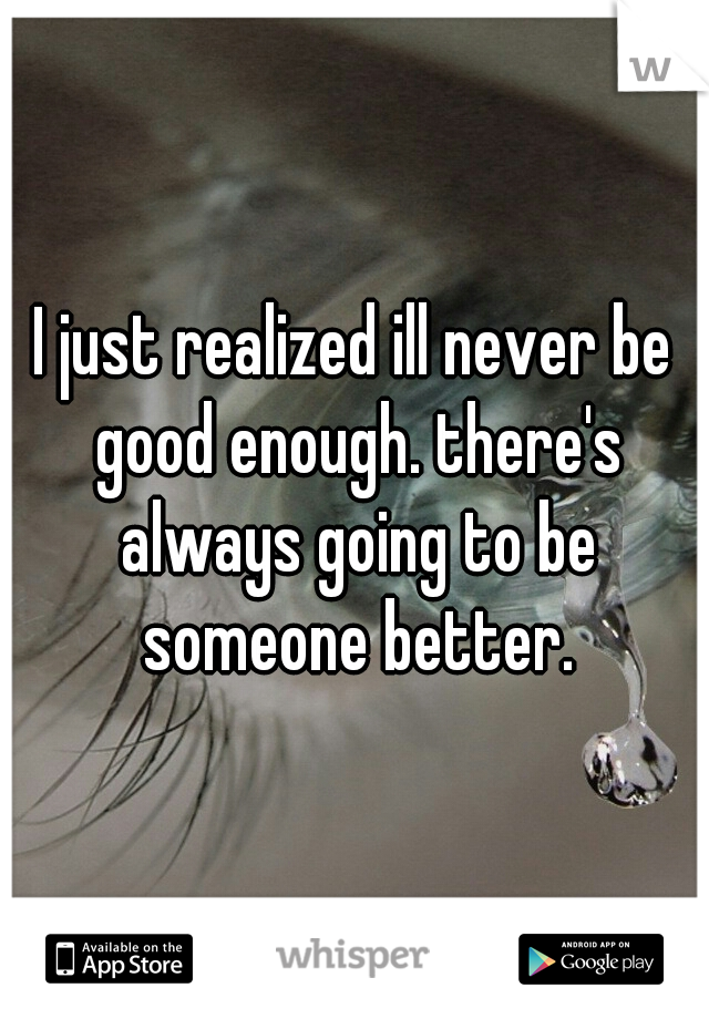 I just realized ill never be good enough. there's always going to be someone better.