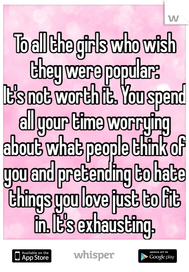 To all the girls who wish they were popular:
It's not worth it. You spend all your time worrying about what people think of you and pretending to hate things you love just to fit in. It's exhausting.