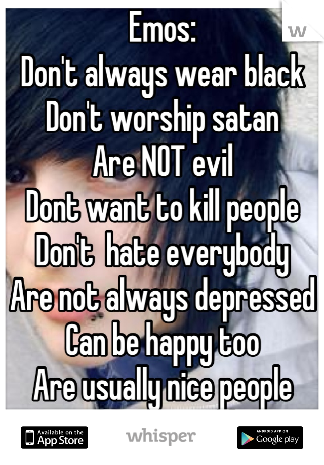 Emos:
Don't always wear black
Don't worship satan
Are NOT evil
Dont want to kill people
Don't  hate everybody
Are not always depressed
Can be happy too
Are usually nice people
Are normal, just like you