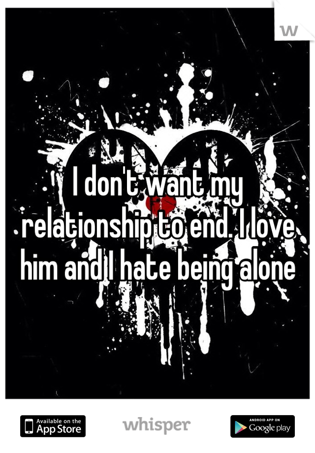 I don't want my relationship to end. I love him and I hate being alone 